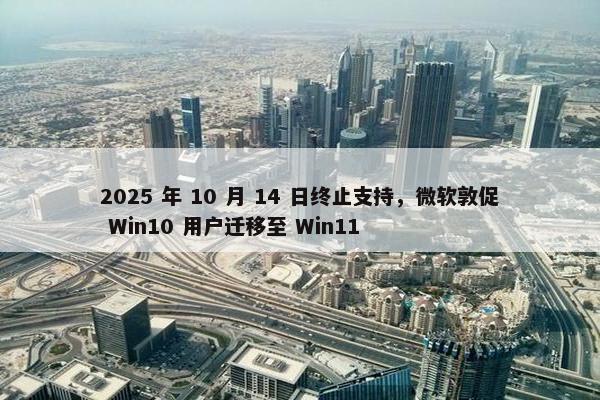 2025 年 10 月 14 日终止支持，微软敦促 Win10 用户迁移至 Win11