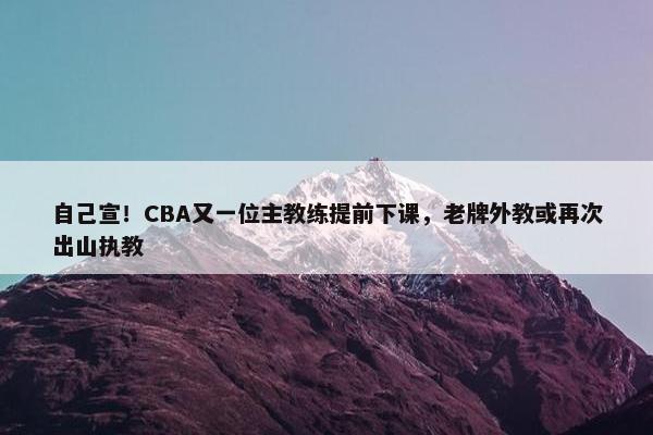 自己宣！CBA又一位主教练提前下课，老牌外教或再次出山执教