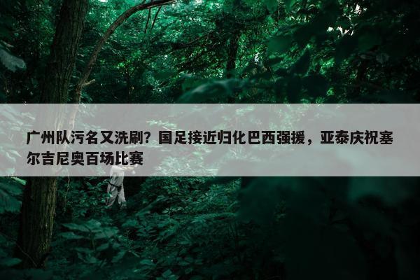 广州队污名又洗刷？国足接近归化巴西强援，亚泰庆祝塞尔吉尼奥百场比赛