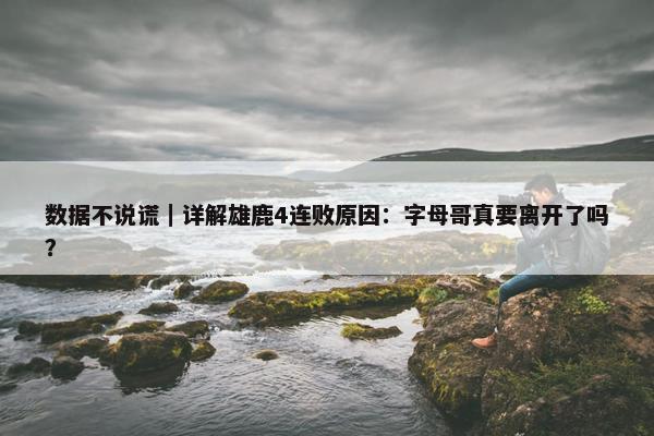 数据不说谎｜详解雄鹿4连败原因：字母哥真要离开了吗？