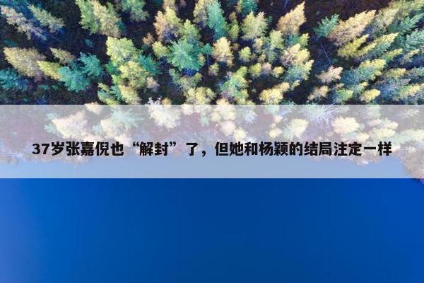 37岁张嘉倪也“解封”了，但她和杨颖的结局注定一样