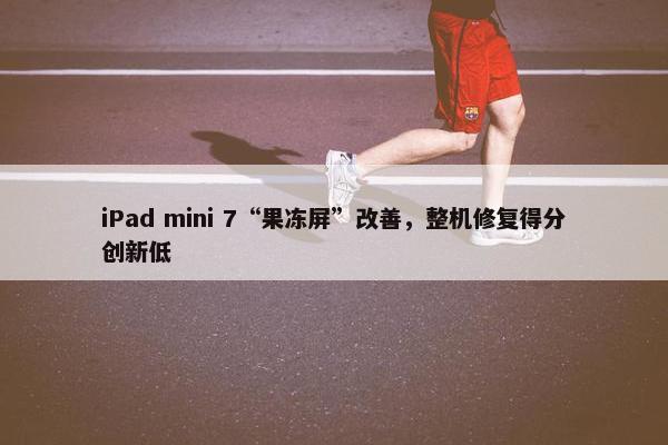 iPad mini 7“果冻屏”改善，整机修复得分创新低