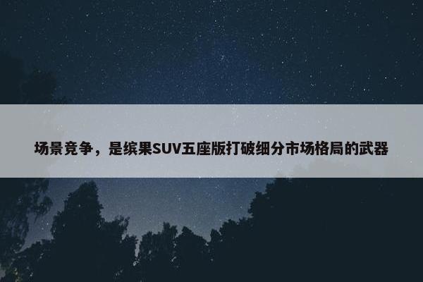 场景竞争，是缤果SUV五座版打破细分市场格局的武器