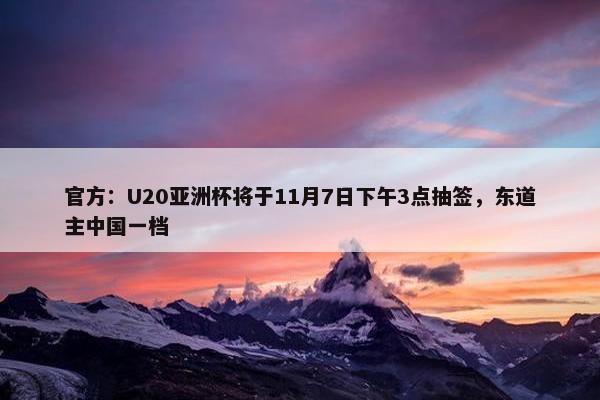 官方：U20亚洲杯将于11月7日下午3点抽签，东道主中国一档