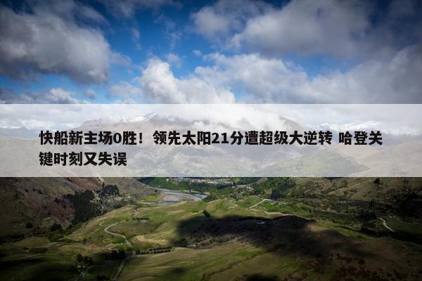 快船新主场0胜！领先太阳21分遭超级大逆转 哈登关键时刻又失误