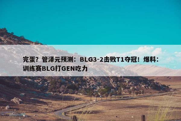 完蛋？管泽元预测：BLG3-2击败T1夺冠！爆料：训练赛BLG打GEN吃力