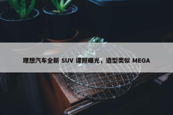 理想汽车全新 SUV 谍照曝光，造型类似 MEGA