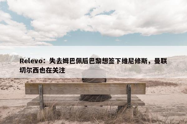 Relevo：失去姆巴佩后巴黎想签下维尼修斯，曼联切尔西也在关注