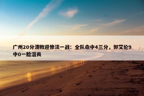 广州20分溃败迎惨淡一战：全队命中4三分，郭艾伦9中0一脸沮丧