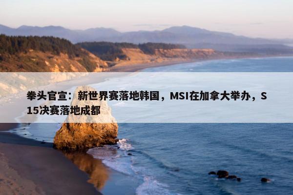 拳头官宣：新世界赛落地韩国，MSI在加拿大举办，S15决赛落地成都