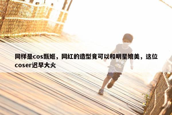 同样是cos甄姬，网红的造型竟可以和明星媲美，这位coser迟早大火