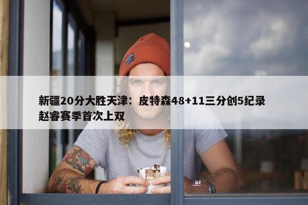 新疆20分大胜天津：皮特森48+11三分创5纪录 赵睿赛季首次上双