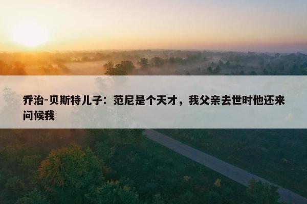 乔治-贝斯特儿子：范尼是个天才，我父亲去世时他还来问候我