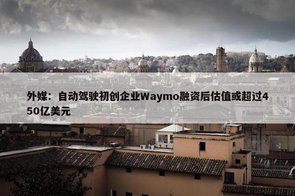 外媒：自动驾驶初创企业Waymo融资后估值或超过450亿美元