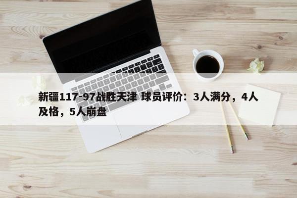 新疆117-97战胜天津 球员评价：3人满分，4人及格，5人崩盘