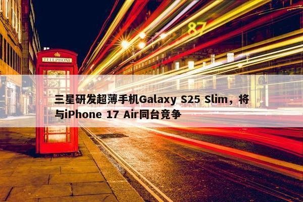 三星研发超薄手机Galaxy S25 Slim，将与iPhone 17 Air同台竞争