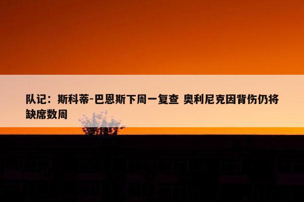 队记：斯科蒂-巴恩斯下周一复查 奥利尼克因背伤仍将缺席数周