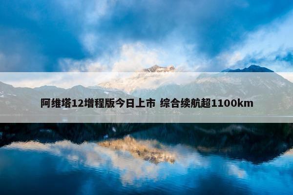 阿维塔12增程版今日上市 综合续航超1100km