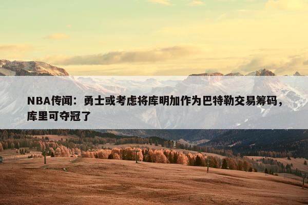 NBA传闻：勇士或考虑将库明加作为巴特勒交易筹码，库里可夺冠了