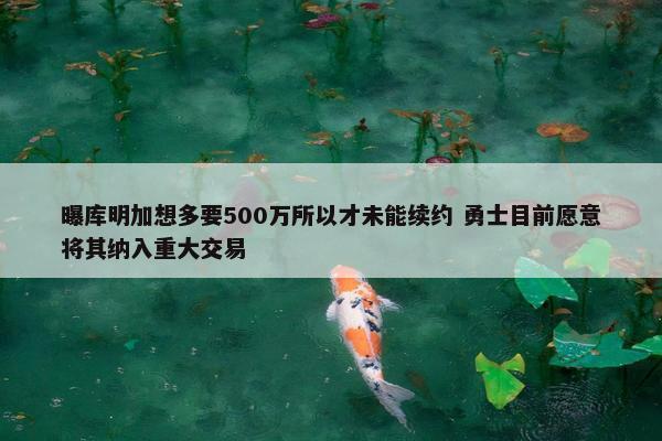 曝库明加想多要500万所以才未能续约 勇士目前愿意将其纳入重大交易