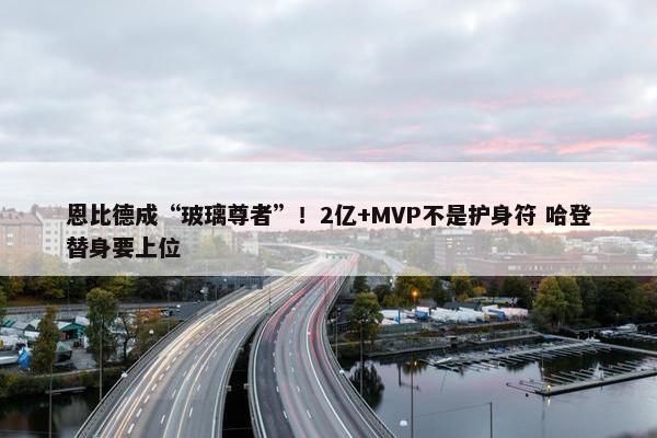 恩比德成“玻璃尊者”！2亿+MVP不是护身符 哈登替身要上位