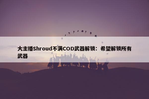 大主播Shroud不满COD武器解锁：希望解锁所有武器