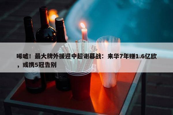 唏嘘！最大牌外援迎中超谢幕战：来华7年赚1.6亿欧，或携5冠告别