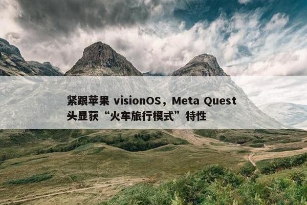 紧跟苹果 visionOS，Meta Quest 头显获“火车旅行模式”特性