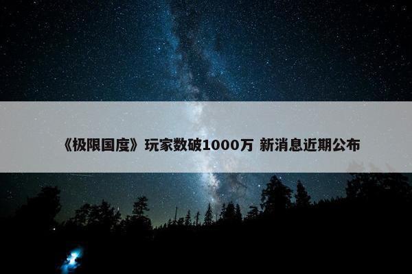 《极限国度》玩家数破1000万 新消息近期公布