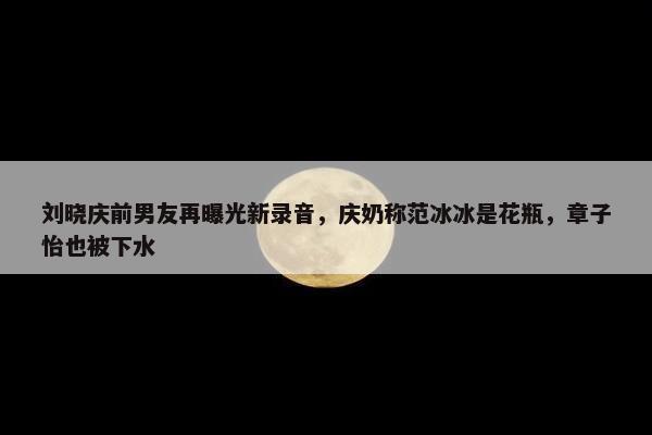 刘晓庆前男友再曝光新录音，庆奶称范冰冰是花瓶，章子怡也被下水