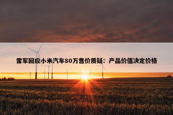 雷军回应小米汽车80万售价质疑：产品价值决定价格