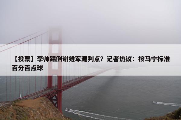 【投票】李帅踢倒谢维军漏判点？记者热议：按马宁标准百分百点球