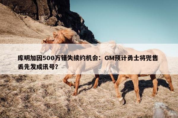 库明加因500万错失续约机会：GM预计勇士将兜售 丢先发成讯号？