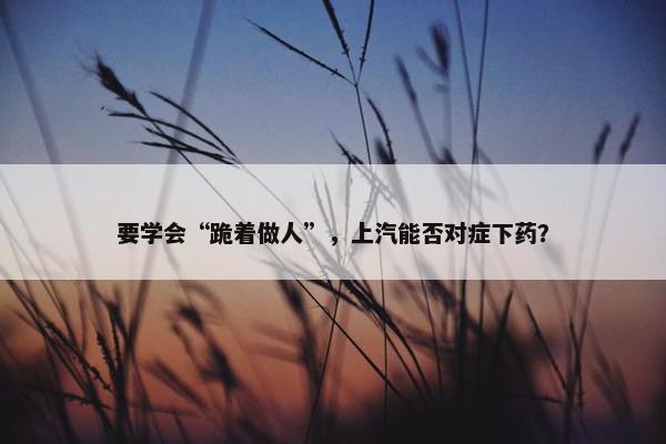 要学会“跪着做人”，上汽能否对症下药？