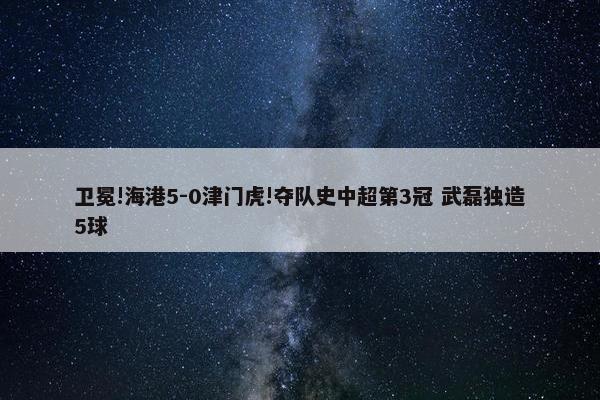 卫冕!海港5-0津门虎!夺队史中超第3冠 武磊独造5球