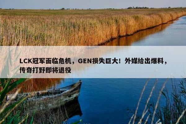 LCK冠军面临危机，GEN损失巨大！外媒给出爆料，传奇打野即将退役