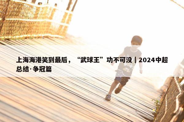 上海海港笑到最后，“武球王”功不可没｜2024中超总结·争冠篇