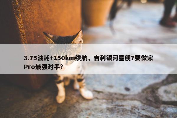 3.75油耗+150km续航，吉利银河星舰7要做宋Pro最强对手？