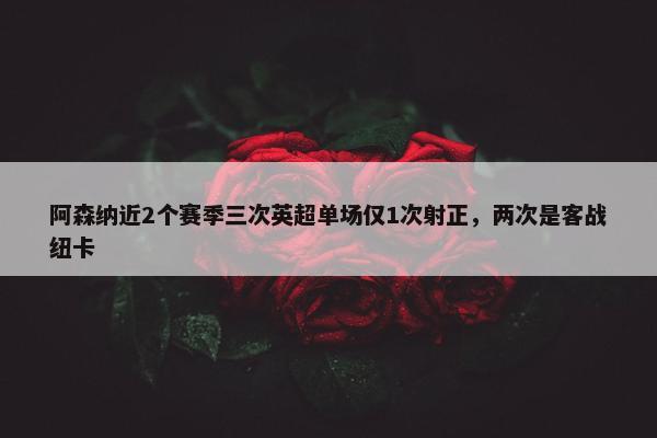 阿森纳近2个赛季三次英超单场仅1次射正，两次是客战纽卡