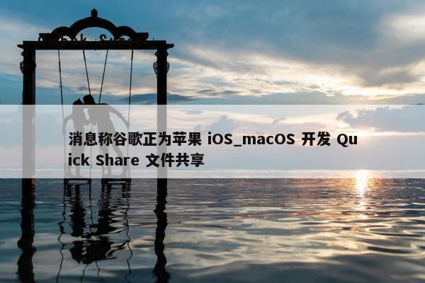 消息称谷歌正为苹果 iOS_macOS 开发 Quick Share 文件共享