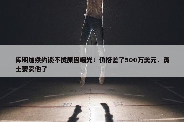 库明加续约谈不拢原因曝光！价格差了500万美元，勇士要卖他了