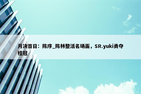 月决首日：陈序_陈林整活名场面，SR.yuki勇夺桂冠