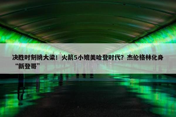 决胜时刻挑大梁！火箭5小媲美哈登时代？杰伦格林化身“新登哥”