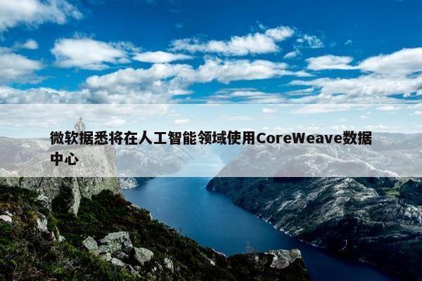 微软据悉将在人工智能领域使用CoreWeave数据中心