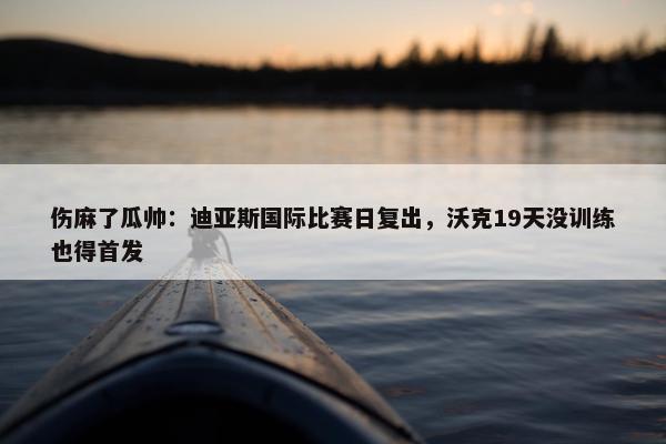 伤麻了瓜帅：迪亚斯国际比赛日复出，沃克19天没训练也得首发