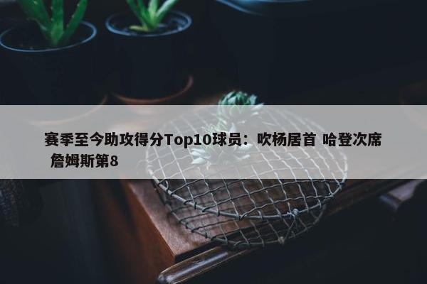 赛季至今助攻得分Top10球员：吹杨居首 哈登次席 詹姆斯第8