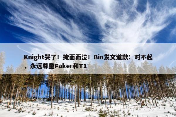 Knight哭了！掩面而泣！Bin发文道歉：对不起，永远尊重Faker和T1