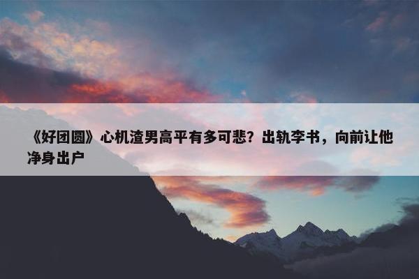 《好团圆》心机渣男高平有多可悲？出轨李书，向前让他净身出户