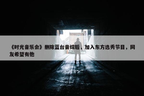 《时光音乐会》删除蓝台音综后，加入东方选秀节目，网友希望有他