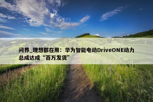 问界_理想都在用：华为智能电动DriveONE动力总成达成“百万发货”